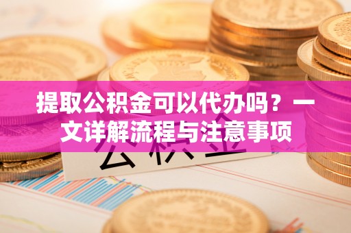 宜兰提取公积金可以代办吗？一文详解流程与注意事项