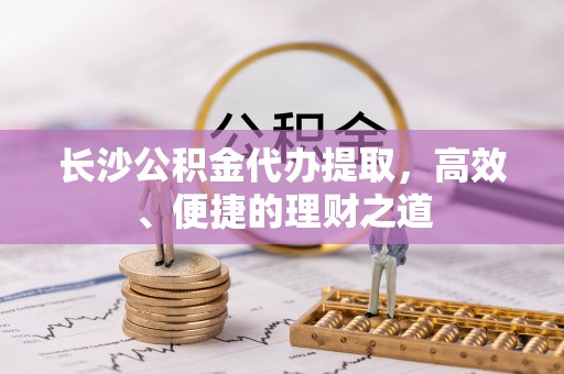 宜兰长沙公积金代办提取，高效、便捷的理财之道