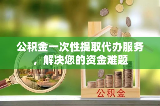 宜兰公积金一次性提取代办服务，解决您的资金难题