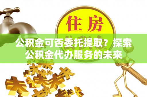 宜兰公积金可否委托提取？探索公积金代办服务的未来
